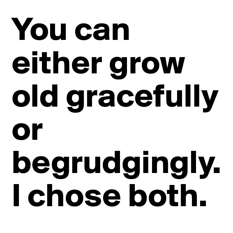 You can either grow old gracefully or begrudgingly. I chose both.
