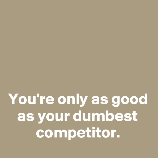 




You're only as good as your dumbest competitor.