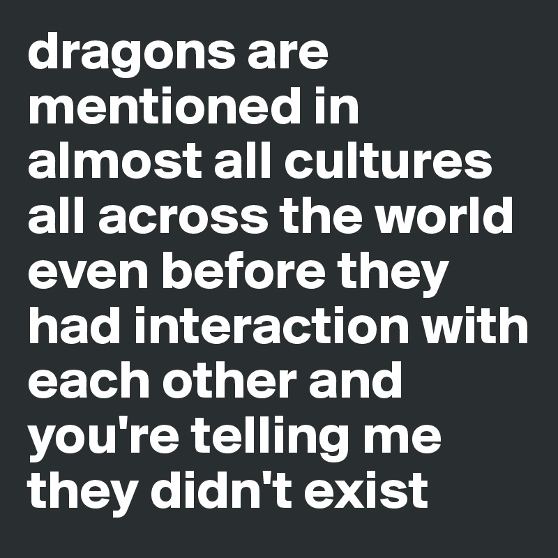 dragons are mentioned in almost all cultures all across the world even before they had interaction with each other and you're telling me they didn't exist