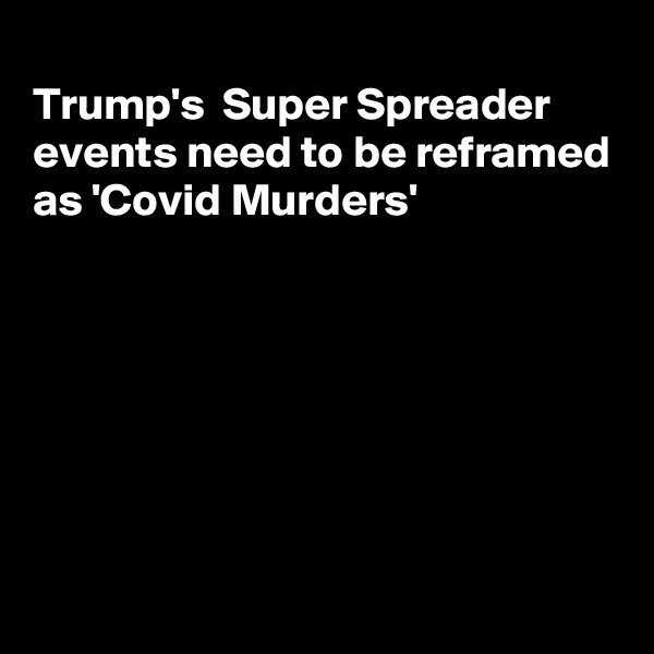
Trump's  Super Spreader  events need to be reframed
as 'Covid Murders'







