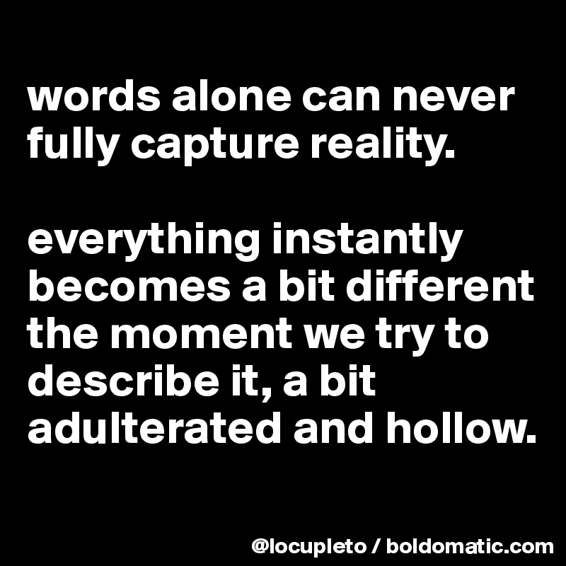 
words alone can never fully capture reality. 

everything instantly becomes a bit different the moment we try to describe it, a bit adulterated and hollow. 

