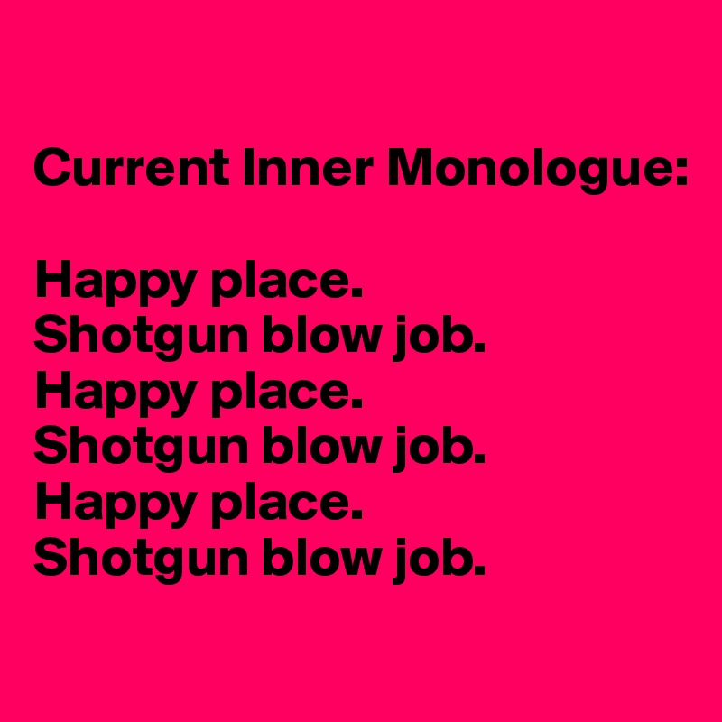 

Current Inner Monologue: 

Happy place. 
Shotgun blow job. 
Happy place. 
Shotgun blow job. 
Happy place. 
Shotgun blow job.
