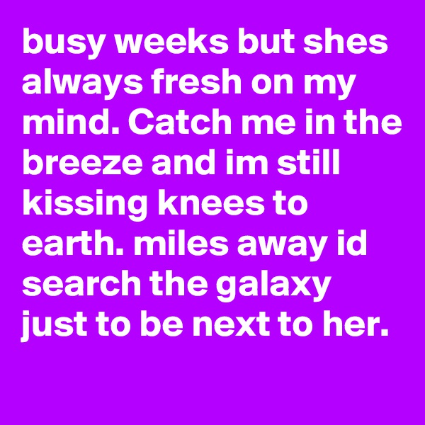 busy weeks but shes always fresh on my mind. Catch me in the breeze and im still kissing knees to earth. miles away id search the galaxy just to be next to her. 