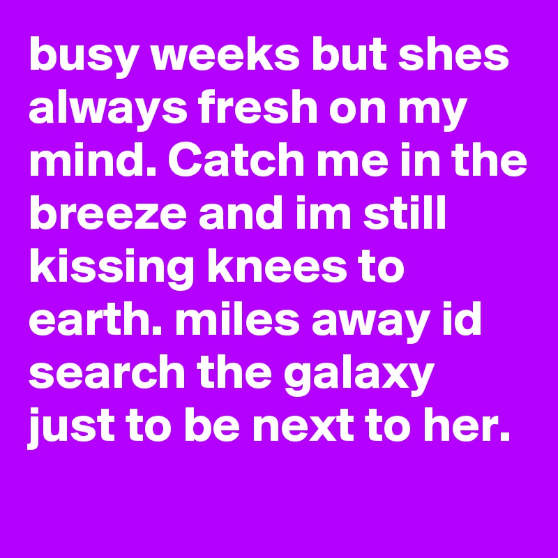 busy weeks but shes always fresh on my mind. Catch me in the breeze and im still kissing knees to earth. miles away id search the galaxy just to be next to her. 