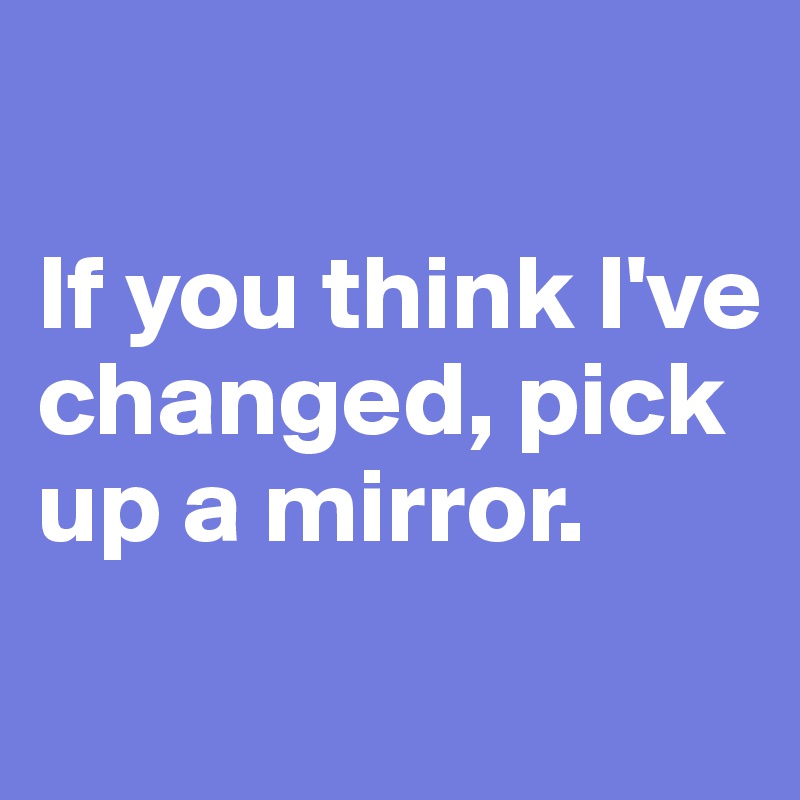 

If you think I've changed, pick up a mirror.
