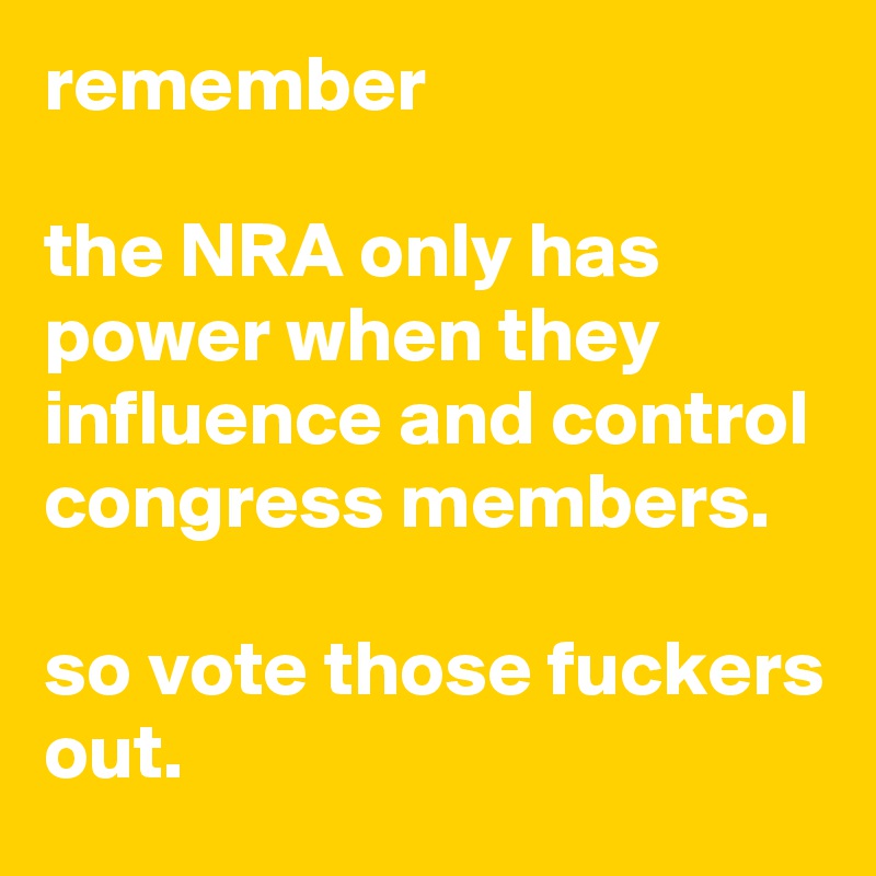 remember

the NRA only has power when they influence and control congress members.

so vote those fuckers out.