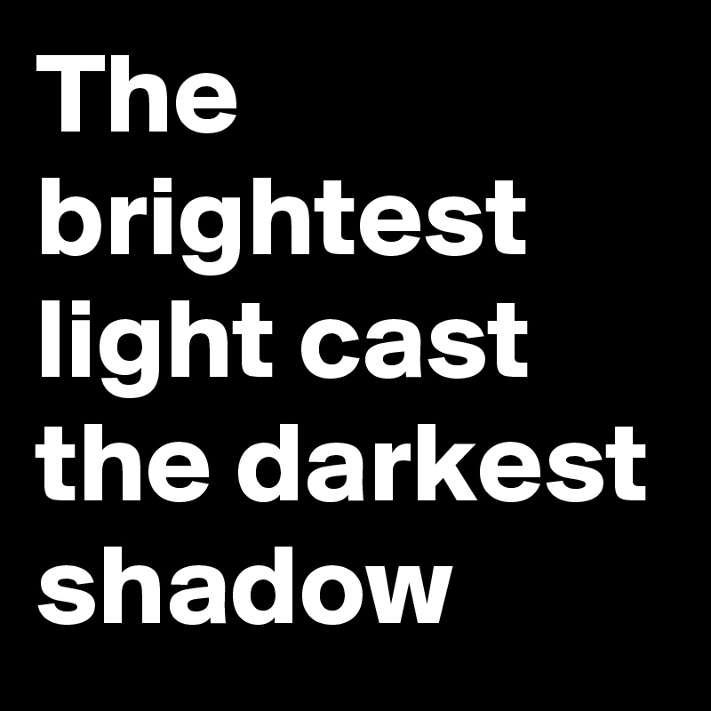 The brightest light cast the darkest shadow