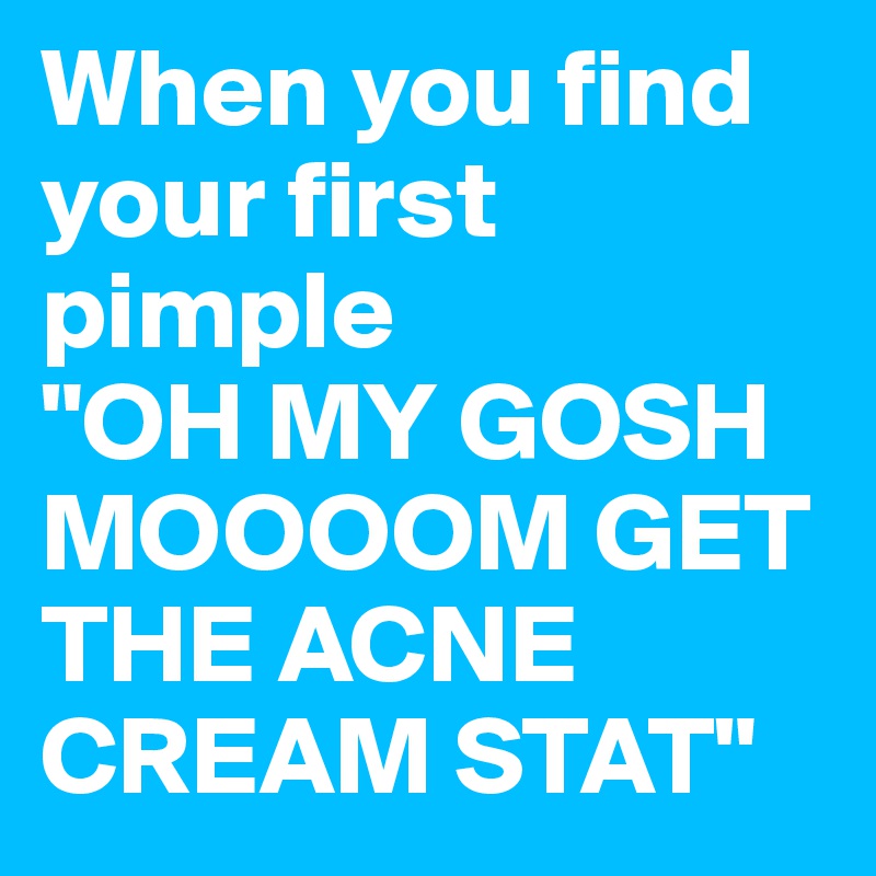 When you find your first pimple 
"OH MY GOSH MOOOOM GET THE ACNE CREAM STAT"