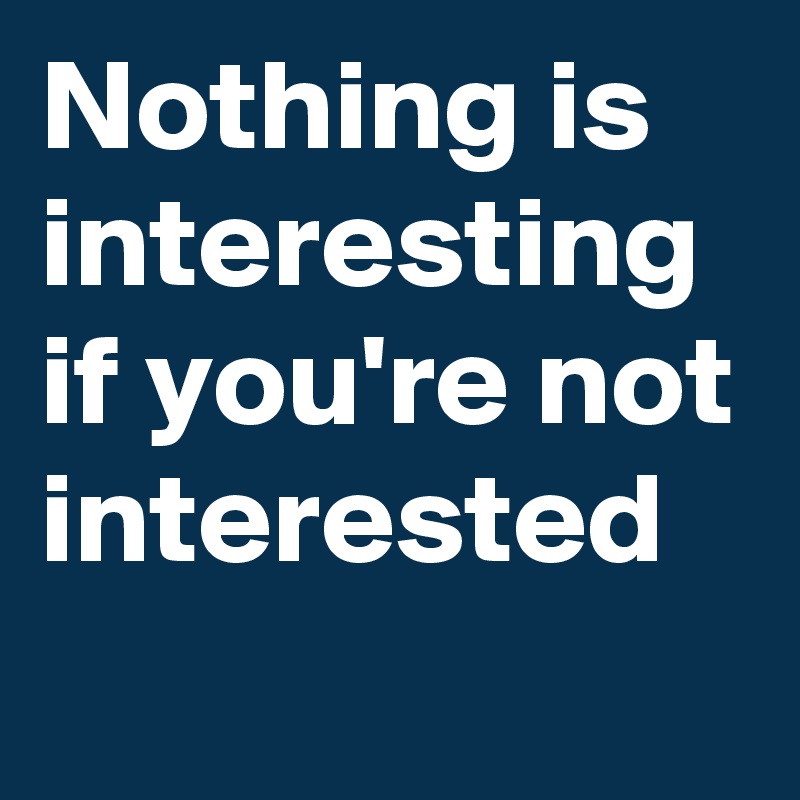 Nothing is interesting if you're not interested 
