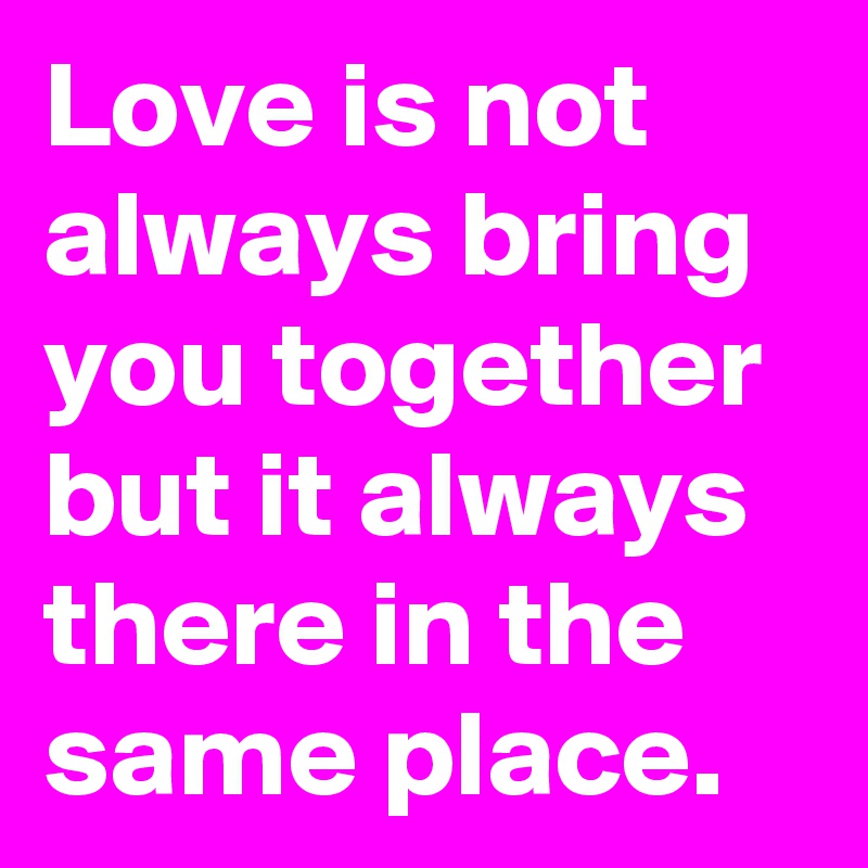 Love is not always bring you together but it always there in the same place.