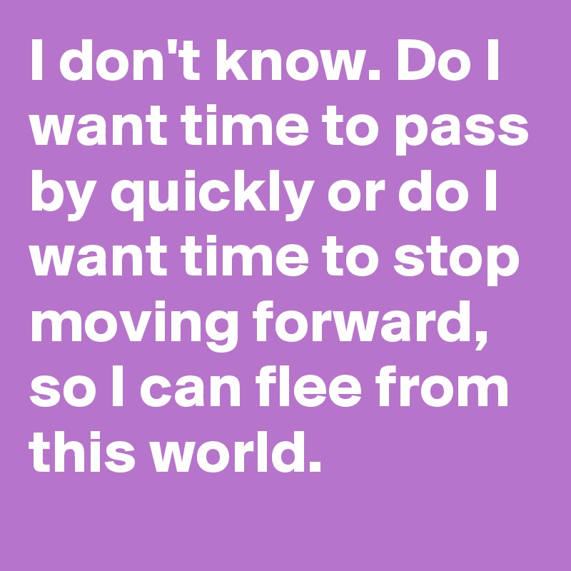 I don't know. Do I want time to pass by quickly or do I want time to stop moving forward, so I can flee from this world.