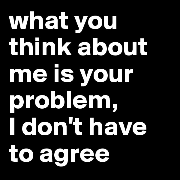what you think about me is your problem, 
I don't have to agree 