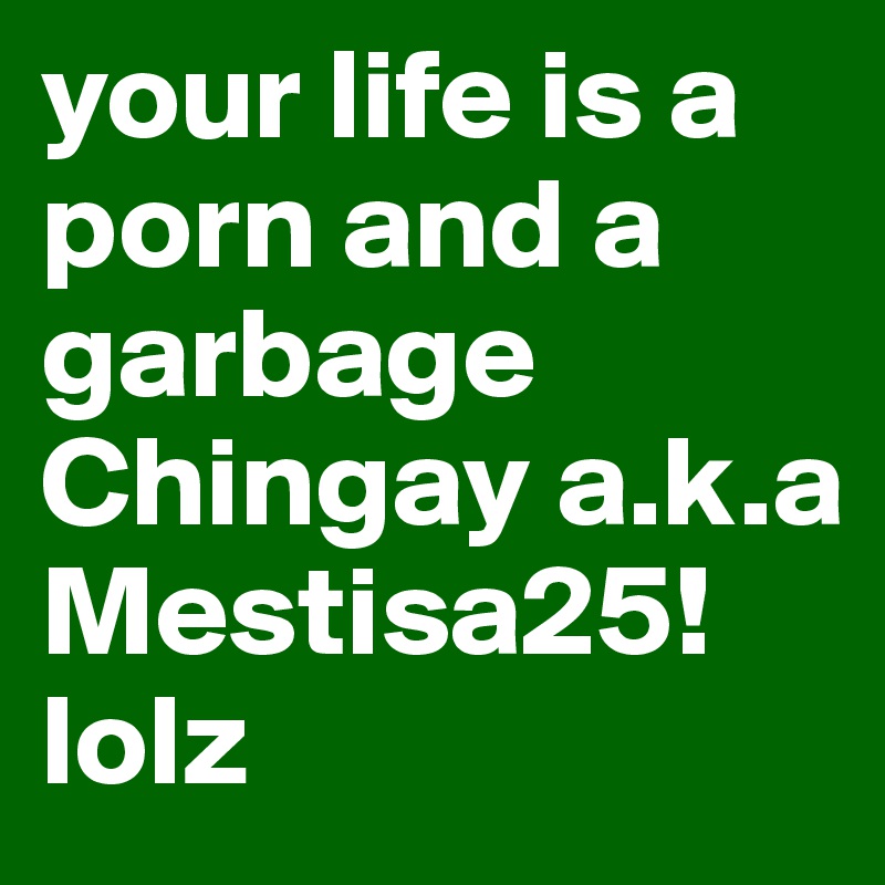 your life is a porn and a garbage Chingay a.k.a Mestisa25! lolz