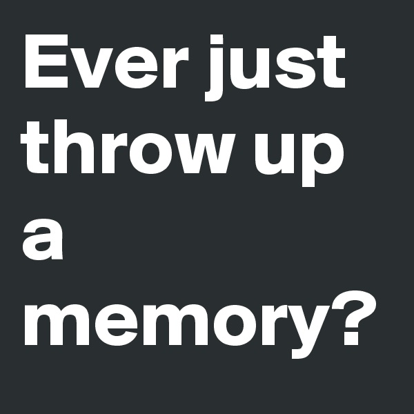 Ever just throw up a memory?