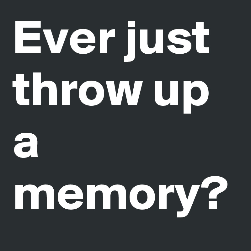 Ever just throw up a memory?