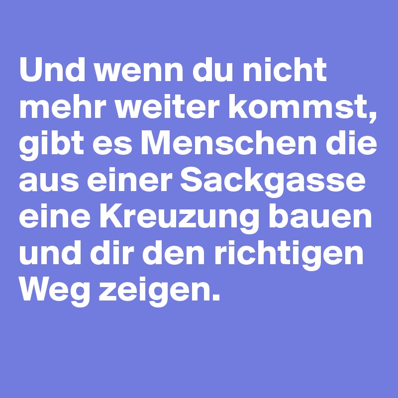 
Und wenn du nicht mehr weiter kommst, gibt es Menschen die aus einer Sackgasse eine Kreuzung bauen und dir den richtigen Weg zeigen. 
