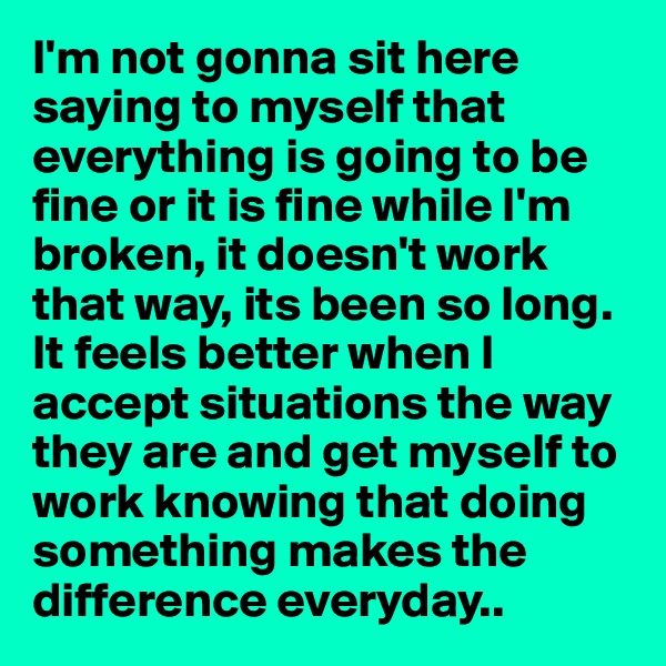 I'm not gonna sit here saying to myself that everything is going to be fine or it is fine while I'm broken, it doesn't work that way, its been so long. It feels better when I accept situations the way they are and get myself to work knowing that doing something makes the difference everyday..