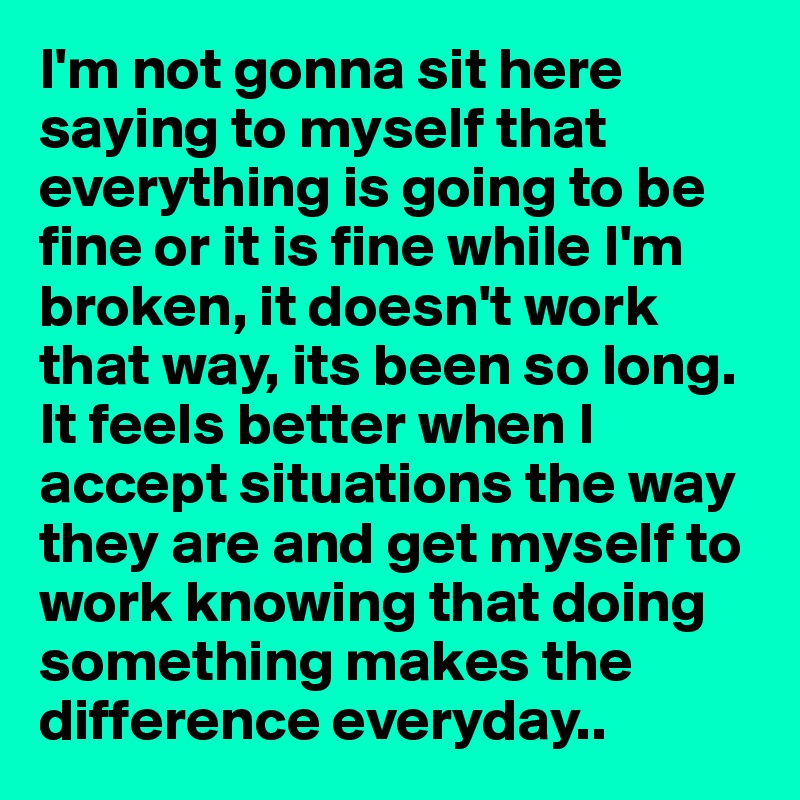 I'm not gonna sit here saying to myself that everything is going to be fine or it is fine while I'm broken, it doesn't work that way, its been so long. It feels better when I accept situations the way they are and get myself to work knowing that doing something makes the difference everyday..
