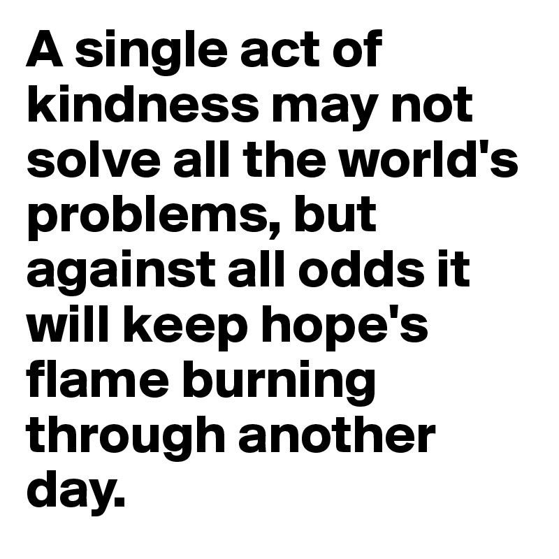 A single act of kindness may not solve all the world's problems, but against all odds it will keep hope's flame burning through another day.