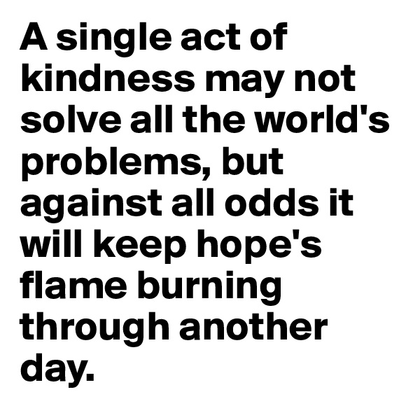 A single act of kindness may not solve all the world's problems, but against all odds it will keep hope's flame burning through another day.