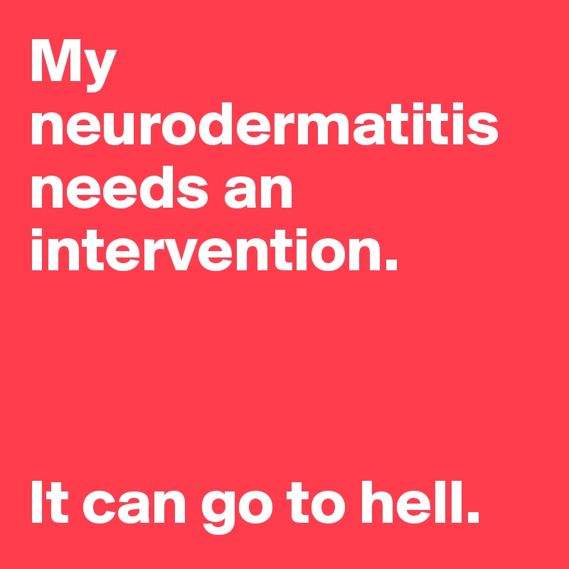 My neurodermatitis needs an intervention. 



It can go to hell.