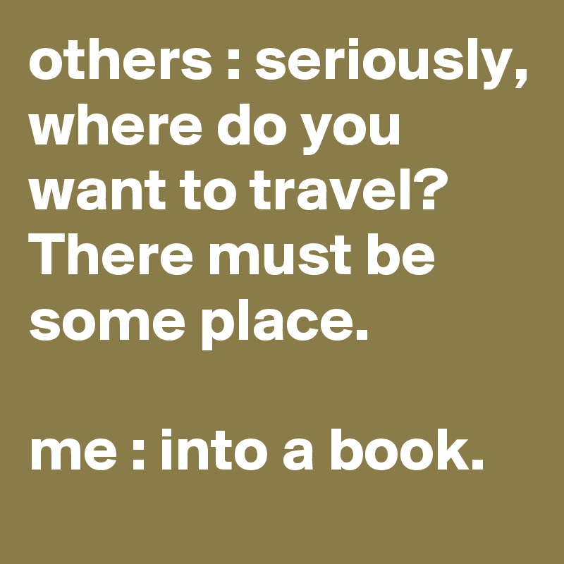 others : seriously, where do you want to travel? There must be some place.

me : into a book.