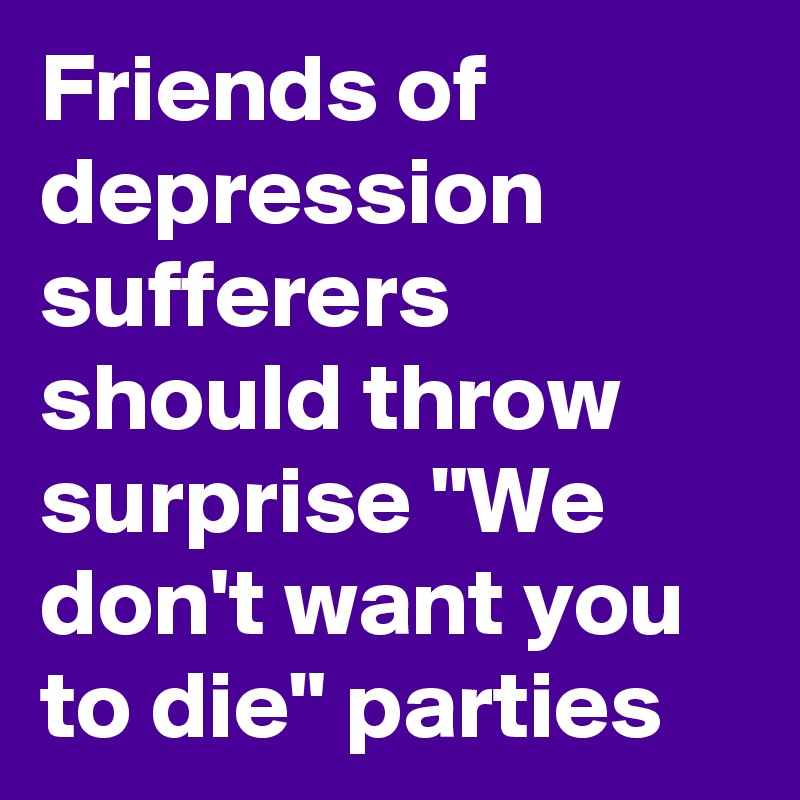 Friends of depression sufferers should throw surprise "We don't want you to die" parties