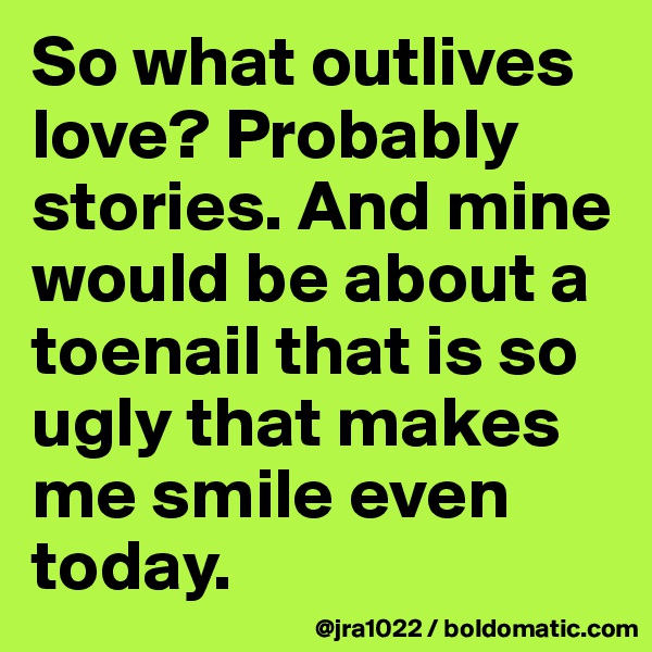 So what outlives love? Probably stories. And mine would be about a toenail that is so ugly that makes me smile even today. 