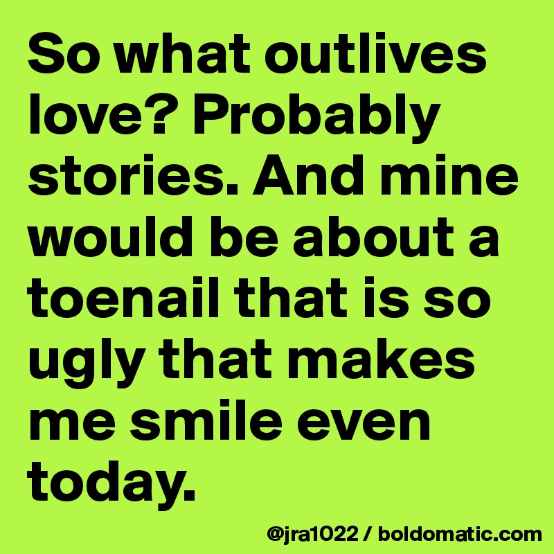 So what outlives love? Probably stories. And mine would be about a toenail that is so ugly that makes me smile even today. 