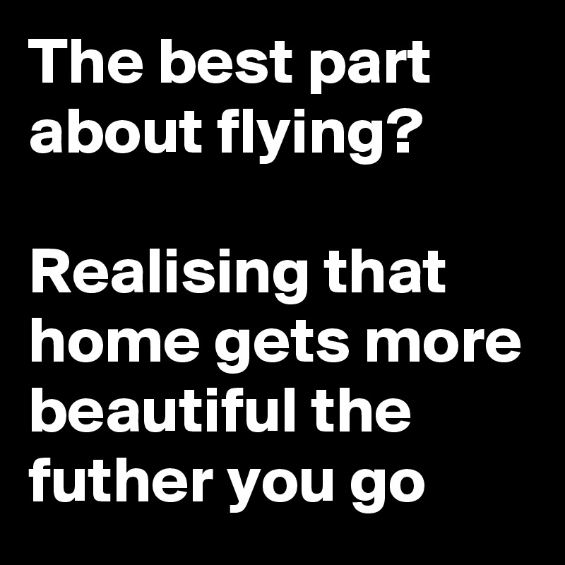 The best part about flying?
 
Realising that home gets more beautiful the futher you go