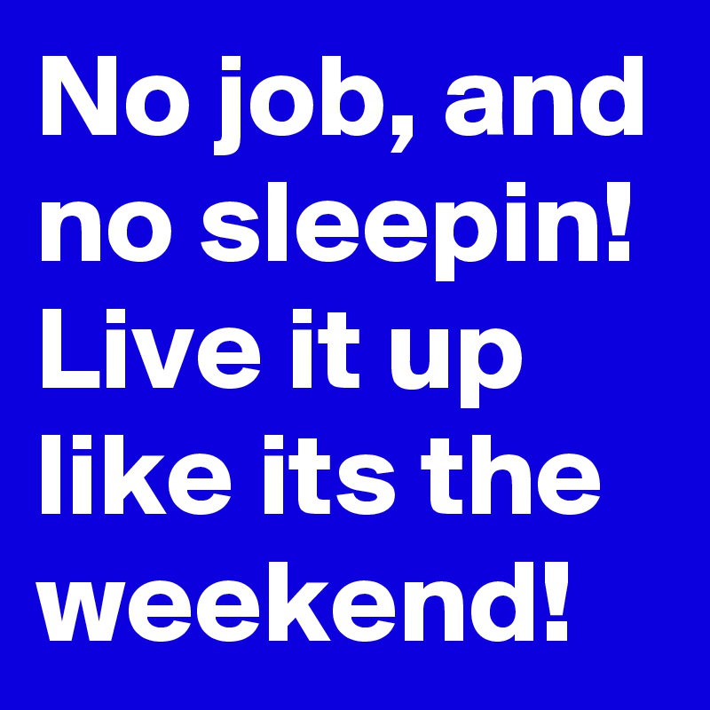 No job, and no sleepin! Live it up like its the weekend!