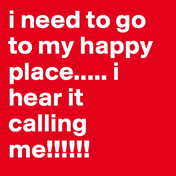 i need to go to my happy place..... i hear it calling me!!!!!!