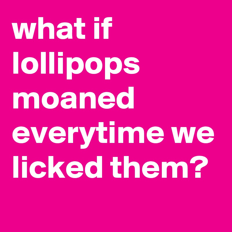 what-if-lollipops-moaned-everytime-we-licked-them