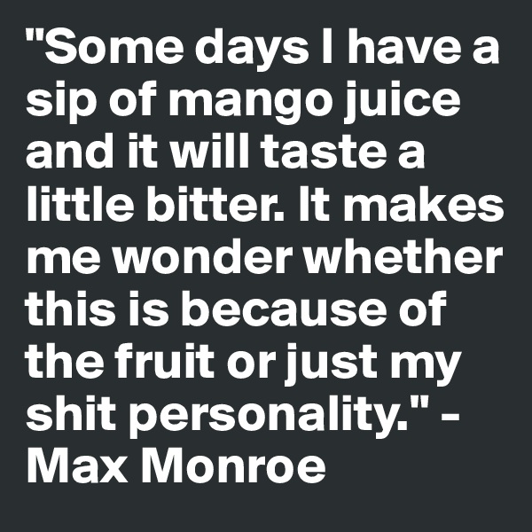 "Some days I have a sip of mango juice and it will taste a little bitter. It makes me wonder whether this is because of the fruit or just my shit personality." - Max Monroe