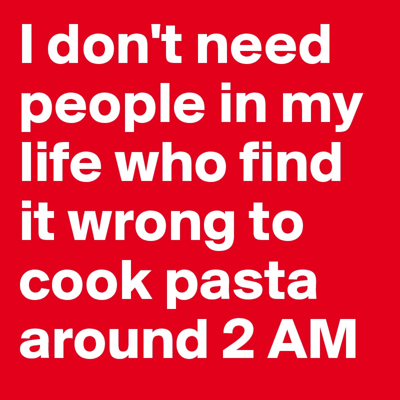 I don't need people in my life who find it wrong to cook pasta around 2 AM