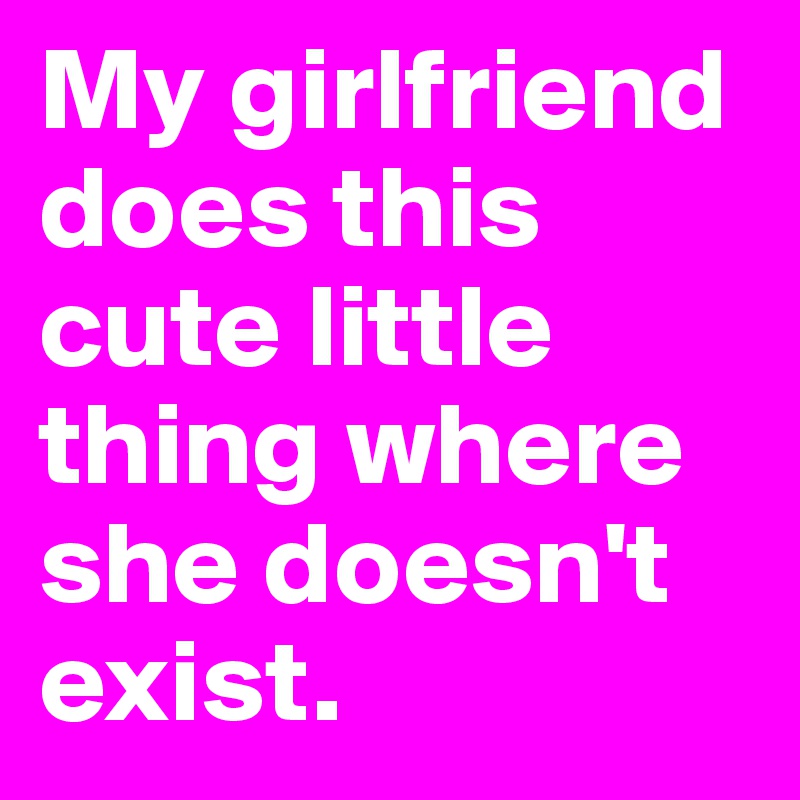 My girlfriend does this cute little thing where she doesn't exist.