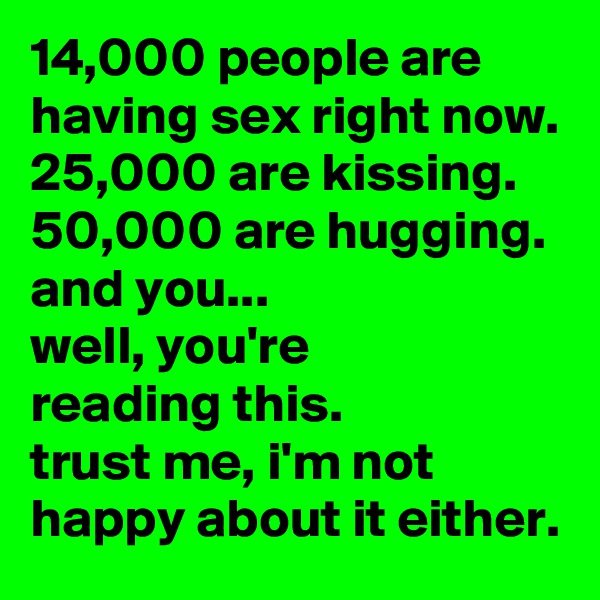 14,000 people are having sex right now.
25,000 are kissing.
50,000 are hugging.
and you... 
well, you're 
reading this. 
trust me, i'm not happy about it either.