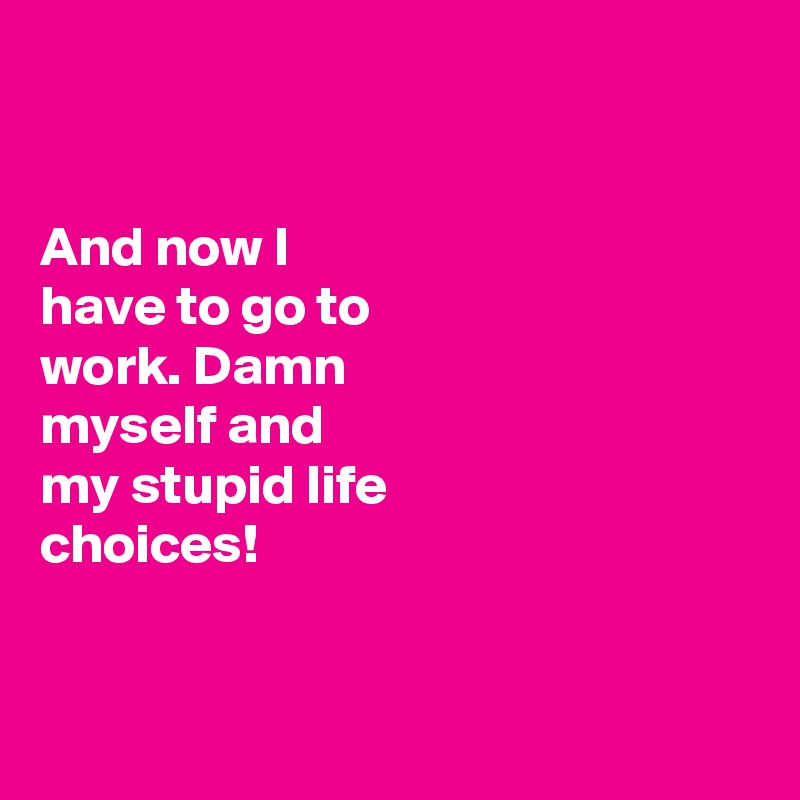 


And now I 
have to go to 
work. Damn 
myself and 
my stupid life 
choices!


