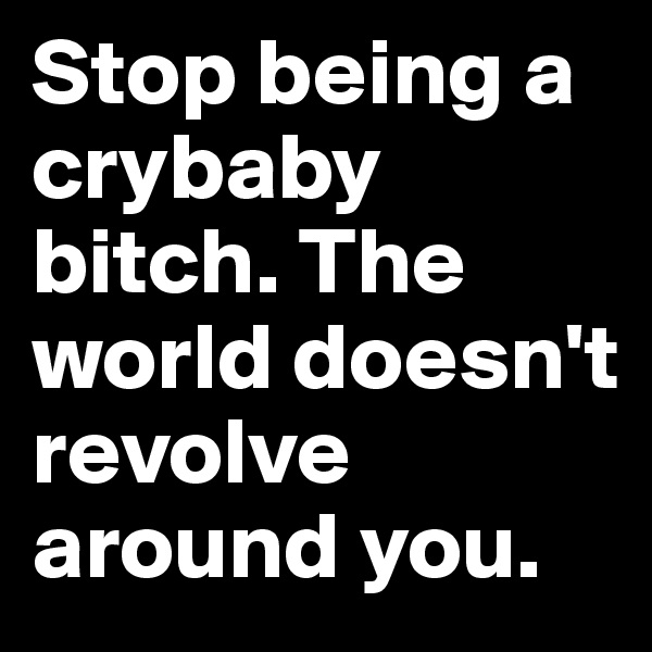 Stop being a crybaby bitch. The world doesn't revolve around you.