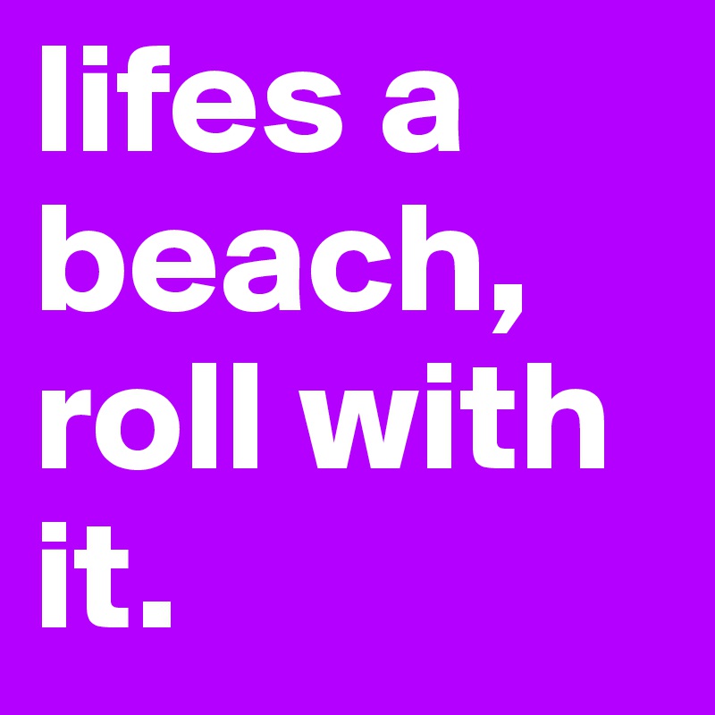 lifes a beach, roll with it.  