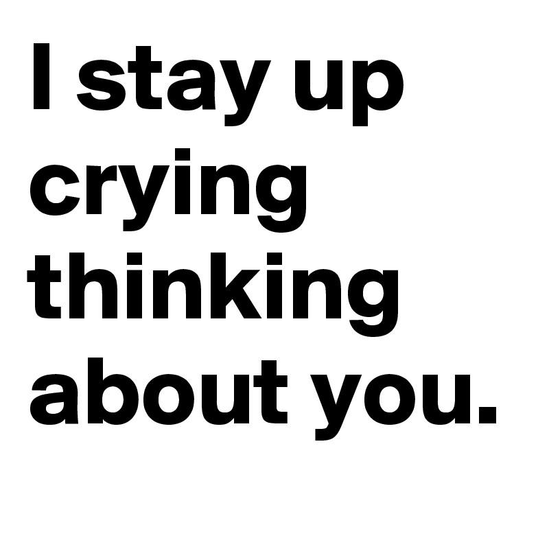 I stay up crying thinking about you.