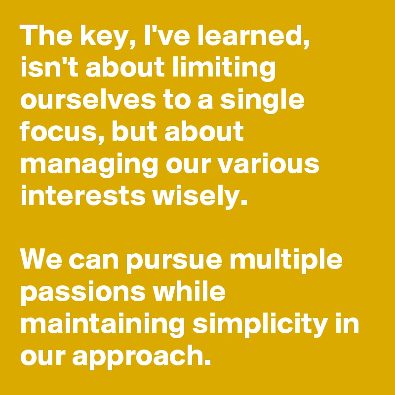 The key, I've learned, isn't about limiting ourselves to a single focus, but about managing our various interests wisely. 

We can pursue multiple passions while maintaining simplicity in our approach. 