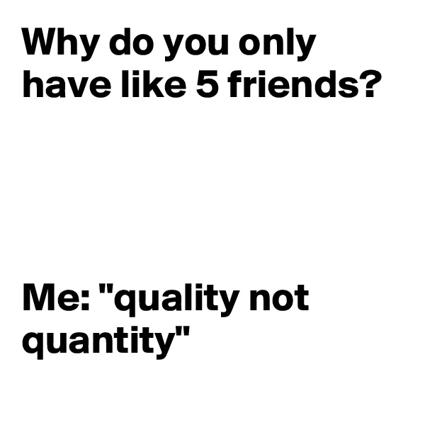 Why do you only have like 5 friends? 




Me: "quality not quantity"