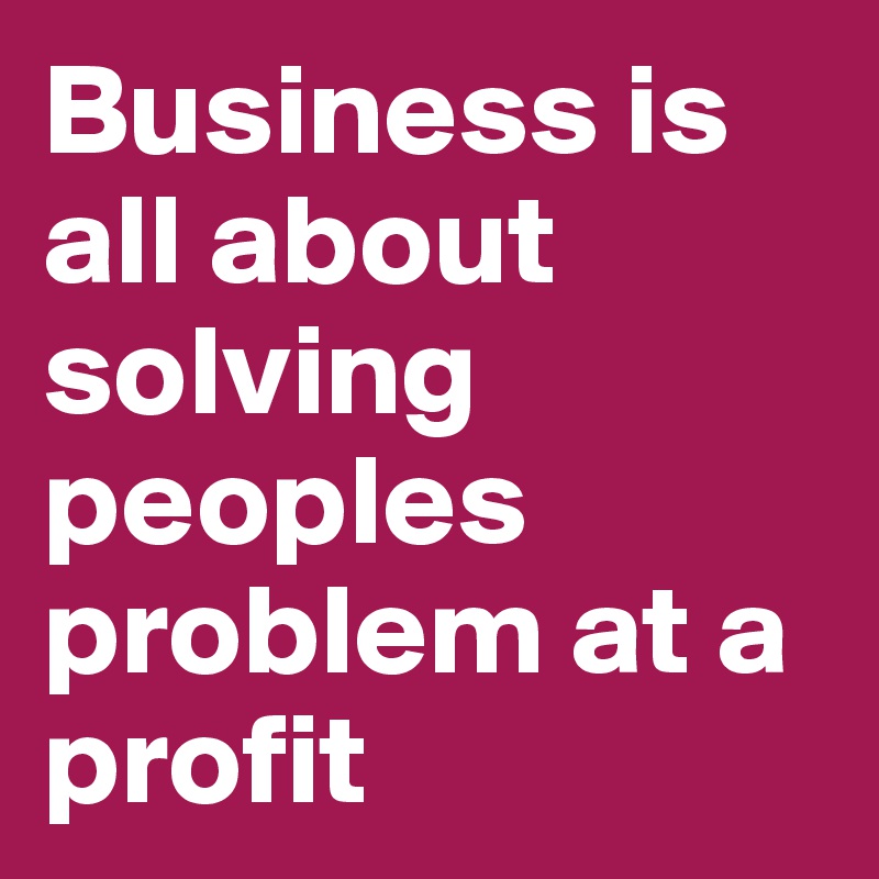 Business is all about solving peoples problem at a profit 