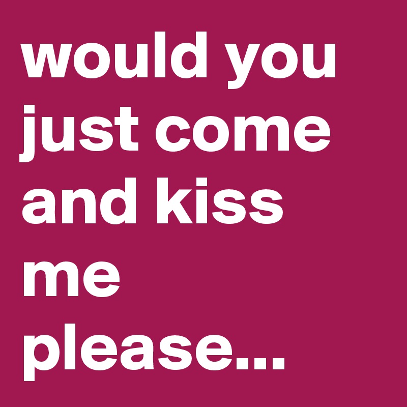 would you just come and kiss me please... 