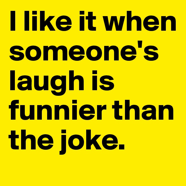 I like it when someone's laugh is funnier than the joke.