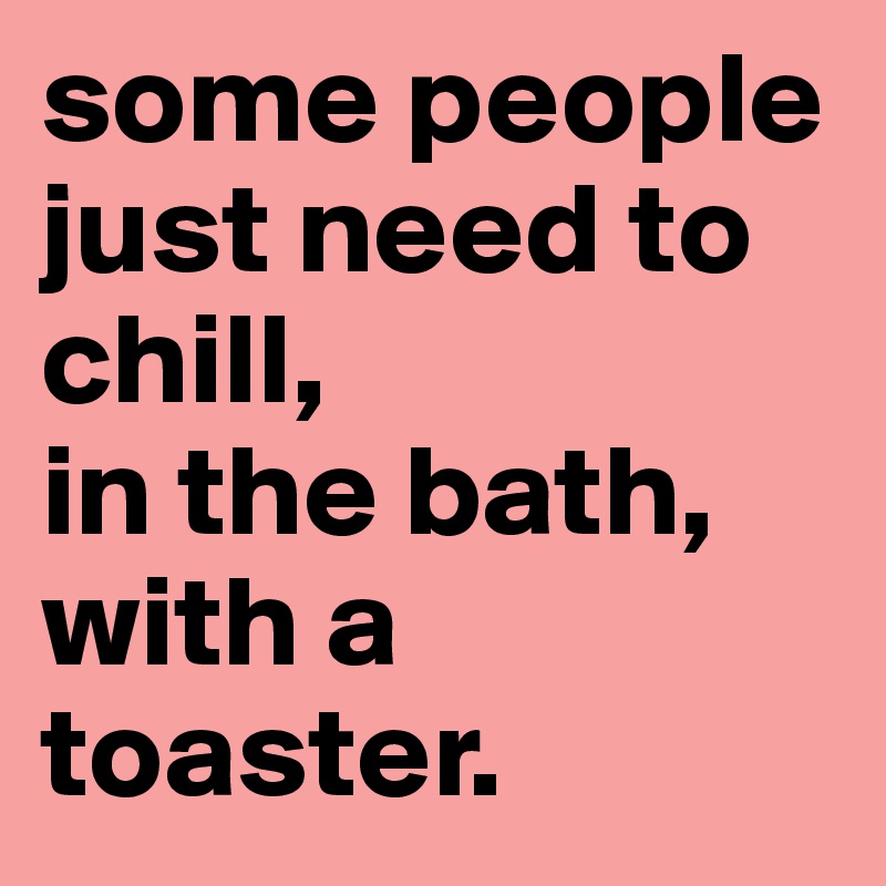 some people just need to chill, 
in the bath, 
with a toaster.