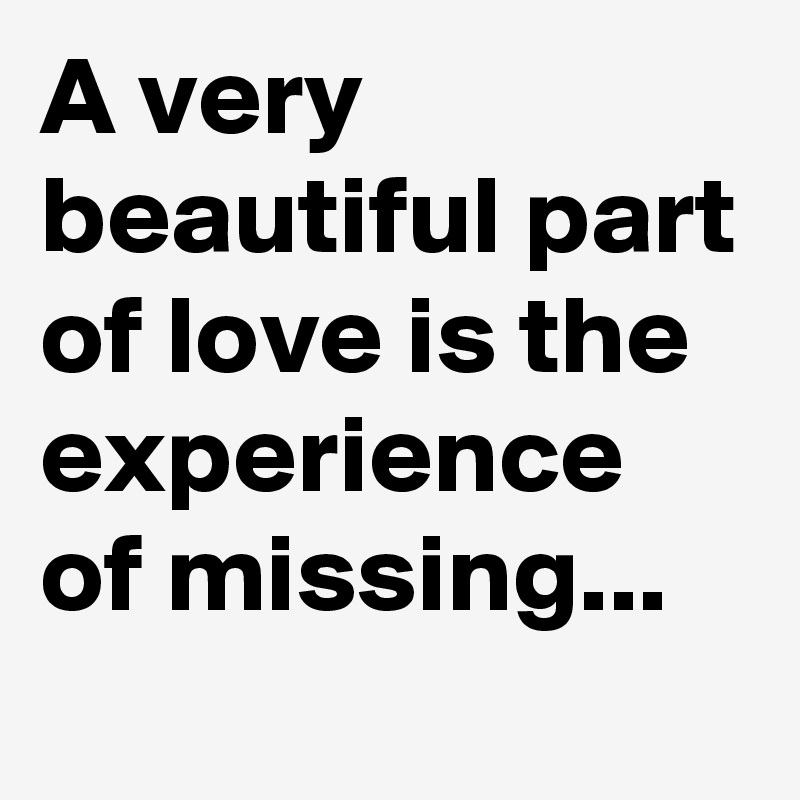 A very beautiful part of love is the experience of missing...