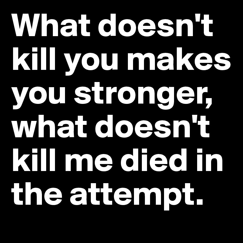 What doesn't kill you makes you stronger, what doesn't kill me died in the attempt. 