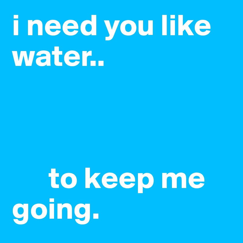 i need you like    water.. 



      to keep me going. 